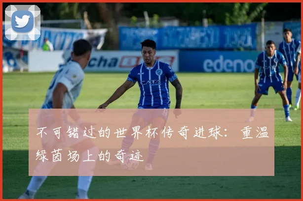 不可错过的世界杯传奇进球：重温绿茵场上的奇迹