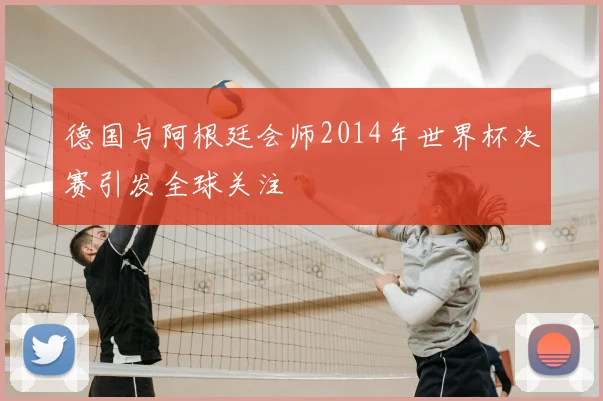 德国与阿根廷会师2014年世界杯决赛引发全球关注