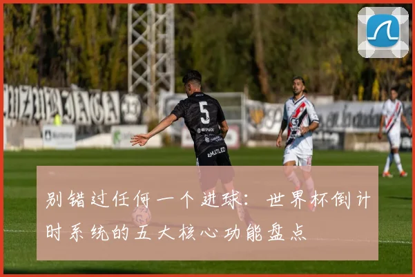 别错过任何一个进球：世界杯倒计时系统的五大核心功能盘点