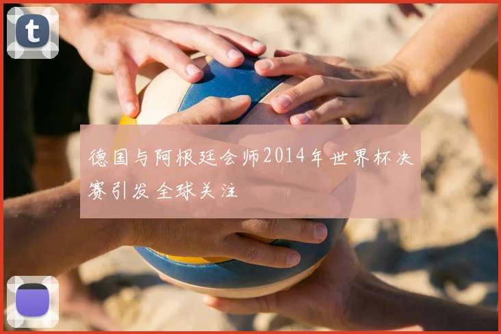 德国与阿根廷会师2014年世界杯决赛引发全球关注