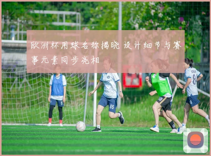 欧洲杯用球名称揭晓 设计细节与赛事元素同步亮相