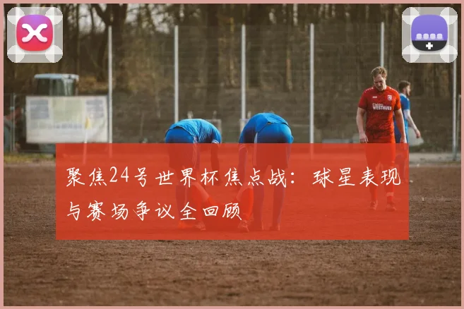 聚焦24号世界杯焦点战:球星表现与赛场争议全回顾