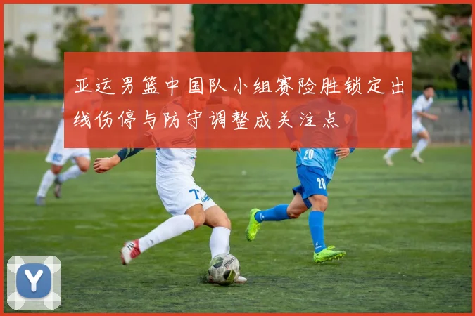 亚运男篮中国队小组赛险胜锁定出线伤停与防守调整成关注点