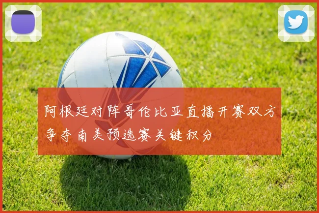 阿根廷对阵哥伦比亚直播开赛双方争夺南美预选赛关键积分