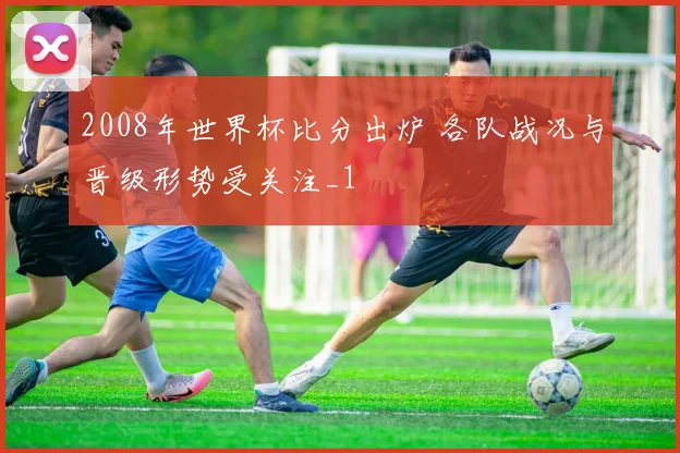 2008年世界杯比分出炉 各队战况与晋级形势受关注_1