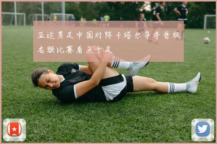 亚运男足中国对阵卡塔尔争夺晋级名额比赛看点十足