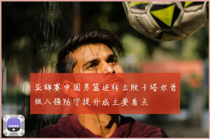 亚锦赛中国男篮逆转击败卡塔尔晋级八强防守提升成主要看点
