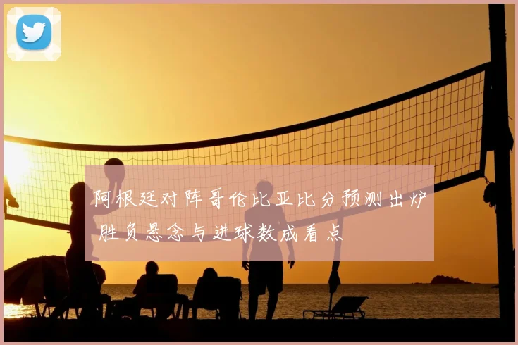 阿根廷对阵哥伦比亚比分预测出炉 胜负悬念与进球数成看点