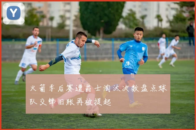 火箭季后赛遭爵士淘汰次数盘点球队交锋旧账再被提起