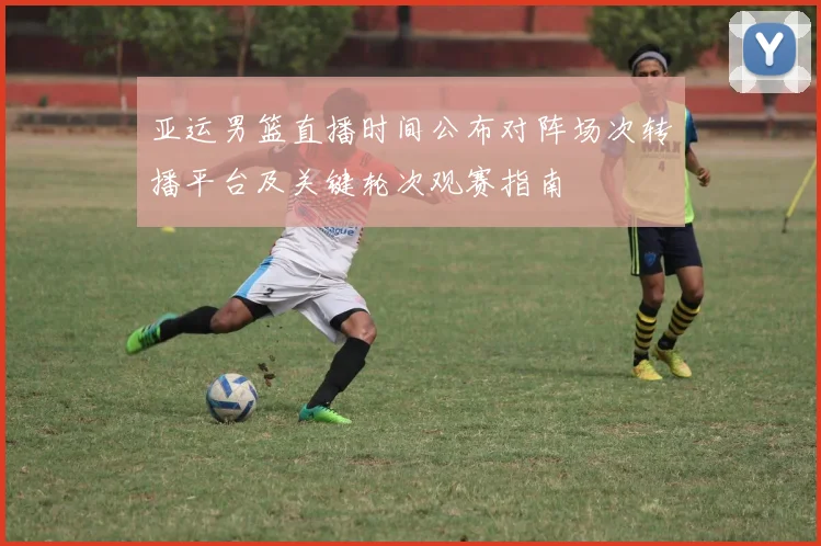亚运男篮直播时间公布对阵场次转播平台及关键轮次观赛指南