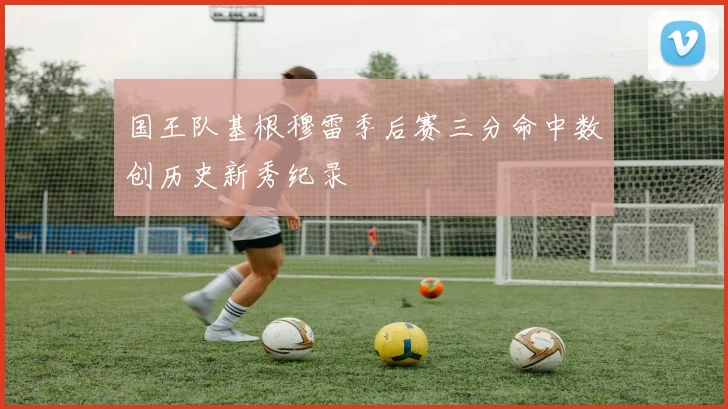 国王队基根穆雷季后赛三分命中数创历史新秀纪录