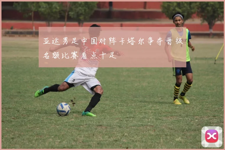 亚运男足中国对阵卡塔尔争夺晋级名额比赛看点十足