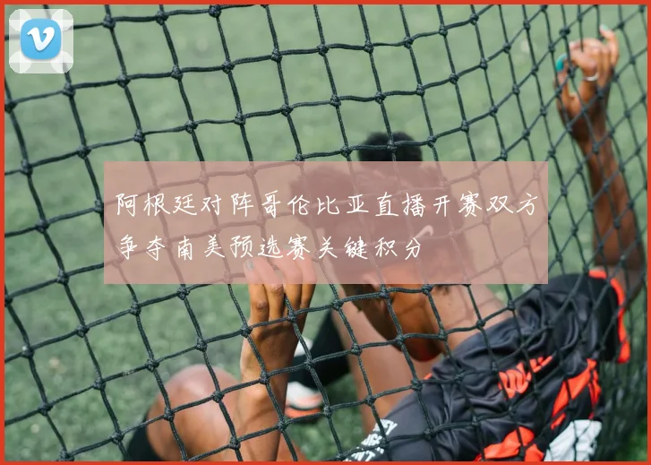 阿根廷对阵哥伦比亚直播开赛双方争夺南美预选赛关键积分