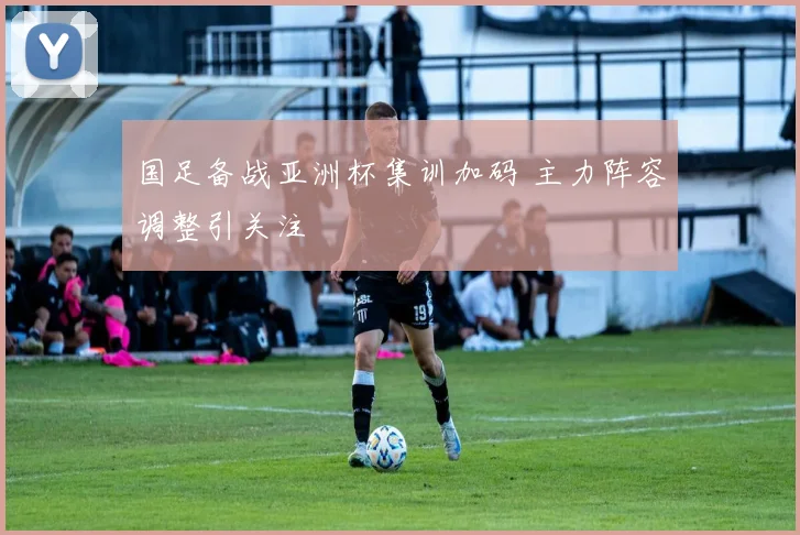 国足备战亚洲杯集训加码 主力阵容调整引关注