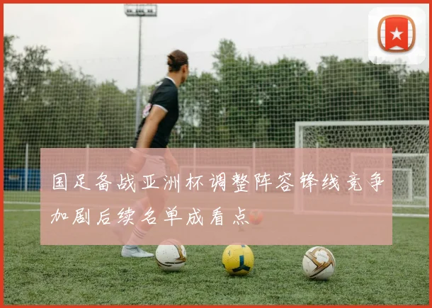 国足备战亚洲杯调整阵容锋线竞争加剧后续名单成看点