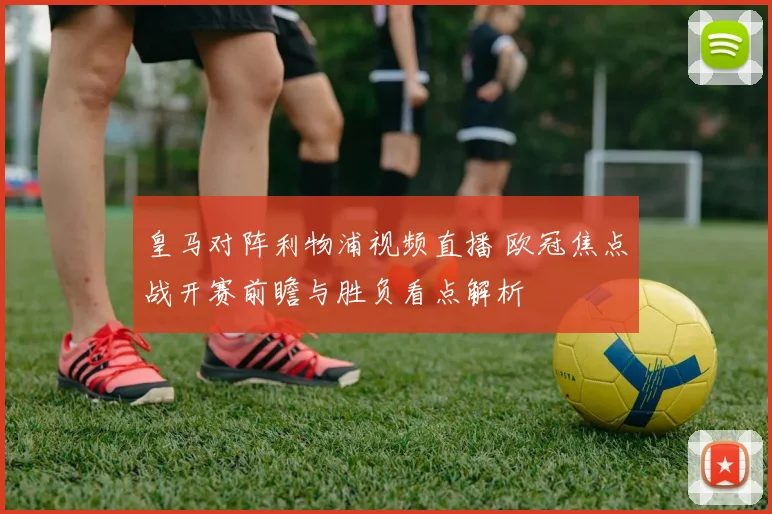 皇马对阵利物浦视频直播 欧冠焦点战开赛前瞻与胜负看点解析