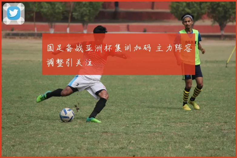 国足备战亚洲杯集训加码 主力阵容调整引关注