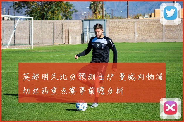 英超明天比分预测出炉 曼城利物浦切尔西重点赛事前瞻分析
