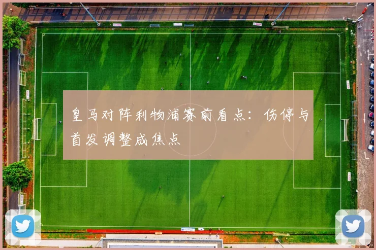 皇马对阵利物浦赛前看点:伤停与首发调整成焦点