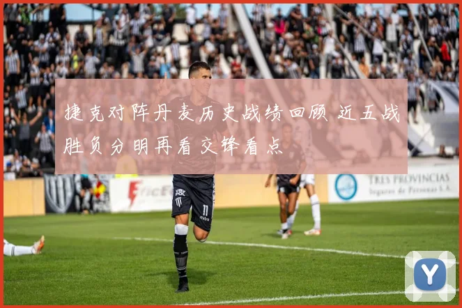 捷克对阵丹麦历史战绩回顾 近五战胜负分明再看交锋看点
