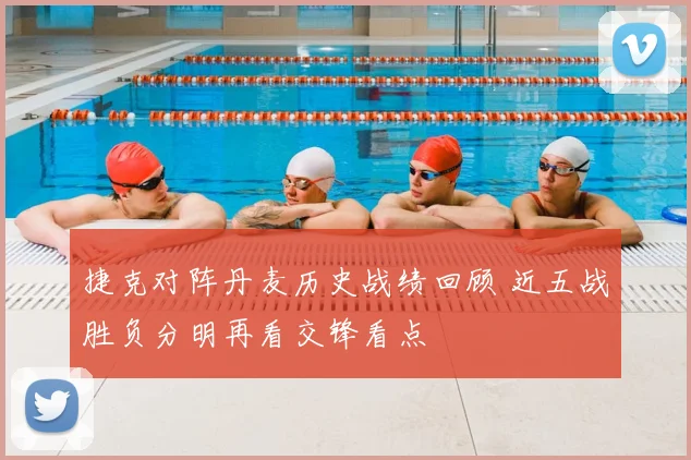 捷克对阵丹麦历史战绩回顾 近五战胜负分明再看交锋看点