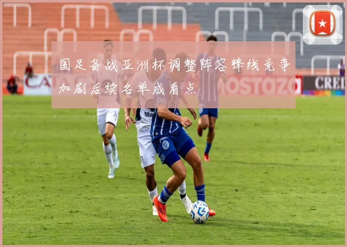 国足备战亚洲杯调整阵容锋线竞争加剧后续名单成看点